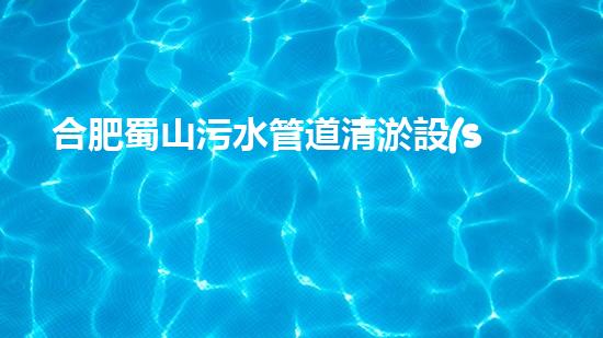 合肥蜀山污水管道清淤設(shè)備：解決城市黑臭水體難題，讓環(huán)境煥然一新！